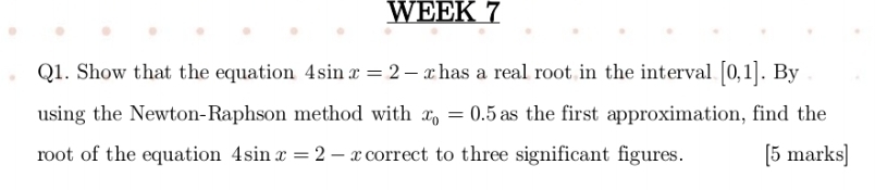 WEEK 7 
Q1. Show that the equation 4sin x=2-x has a real root in the interval [0,1]. By 
using the Newton-Raphson method with x_0=0.5 as the first approximation, find the 
root of the equation 4sin x=2-x correct to three significant figures. [5 marks]