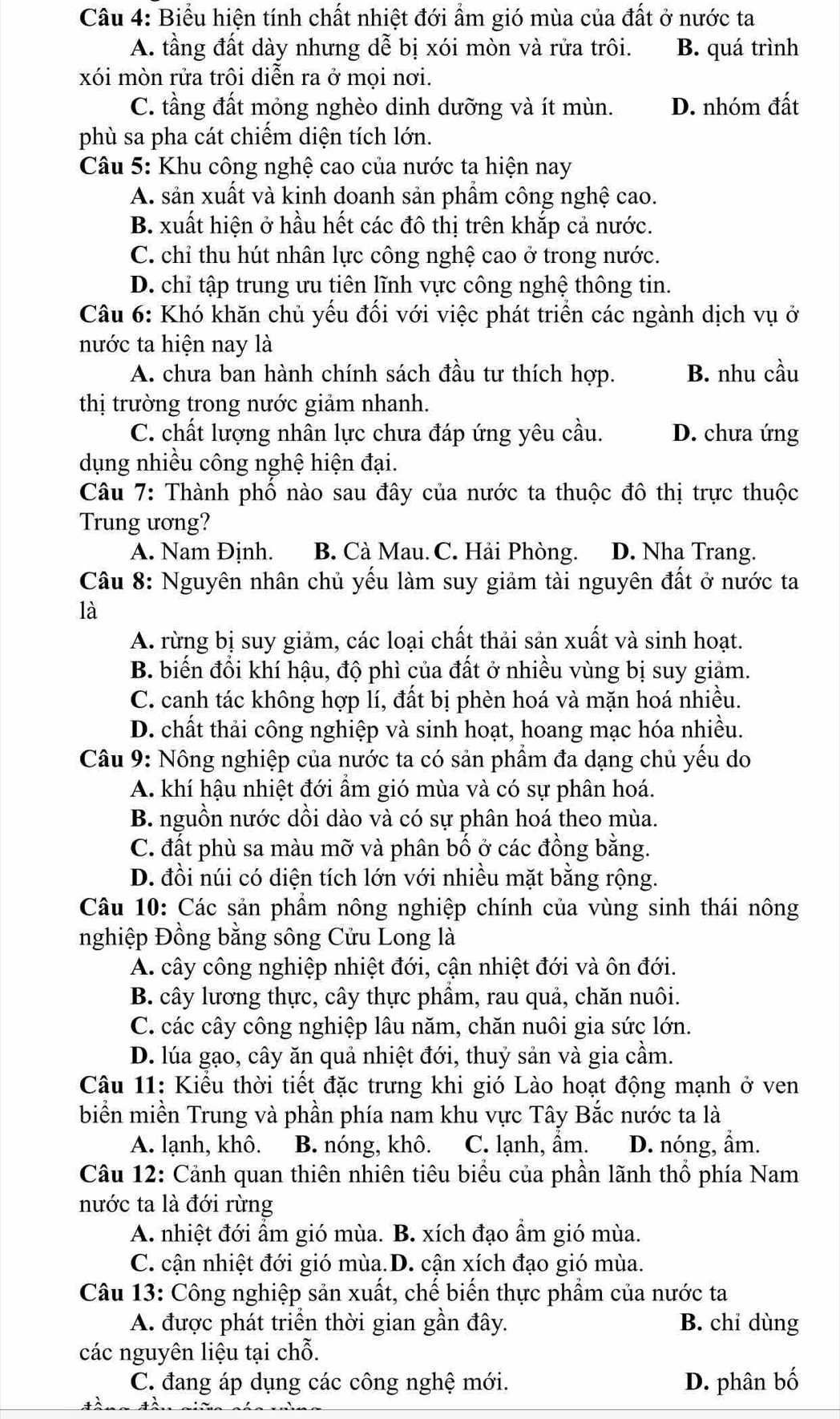 Biểu hiện tính chất nhiệt đới ẩm gió mùa của đất ở nước ta
A. tầng đất dày nhưng dễ bị xói mòn và rửa trôi. B. quá trình
xói mòn rửa trôi diễn ra ở mọi nơi.
C. tầng đất mỏng nghèo dinh dưỡng và ít mùn. D. nhóm đất
phù sa pha cát chiếm diện tích lớn.
*  Câu 5: Khu công nghệ cao của nước ta hiện nay
A. sản xuất và kinh doanh sản phầm công nghệ cao.
B. xuất hiện ở hầu hết các đô thị trên khắp cả nước.
C. chỉ thu hút nhân lực công nghệ cao ở trong nước.
D. chỉ tập trung ưu tiên lĩnh vực công nghệ thông tin.
Câu 6: Khó khăn chủ yếu đối với việc phát triển các ngành dịch vụ ở
nước ta hiện nay là
A. chưa ban hành chính sách đầu tư thích hợp. B. nhu cầu
thị trường trong nước giảm nhanh.
C. chất lượng nhân lực chưa đáp ứng yêu cầu. D. chưa ứng
dụng nhiều công nghệ hiện đại.
Câu 7: Thành phố nào sau đây của nước ta thuộc đô thị trực thuộc
Trung ương?
A. Nam Định. B. Cà Mau. C. Hải Phòng. D. Nha Trang.
Câu 8: Nguyên nhân chủ yếu làm suy giảm tài nguyên đất ở nước ta
là
A. rừng bị suy giảm, các loại chất thải sản xuất và sinh hoạt.
B. biến đổi khí hậu, độ phì của đất ở nhiều vùng bị suy giảm.
C. canh tác không hợp lí, đất bị phèn hoá và mặn hoá nhiều.
D. chất thải công nghiệp và sinh hoạt, hoang mạc hóa nhiều.
Câu 9: Nông nghiệp của nước ta có sản phẩm đa dạng chủ yếu do
A. khí hậu nhiệt đới ẩm gió mùa và có sự phân hoá.
B. nguồn nước dồi dào và có sự phân hoá theo mùa.
C. đất phù sa màu mỡ và phân bố ở các đồng bằng.
D. đồi núi có diện tích lớn với nhiều mặt bằng rộng.
Câu 10: Các sản phẩm nông nghiệp chính của vùng sinh thái nông
nghiệp Đồng bằng sông Cửu Long là
A. cây công nghiệp nhiệt đới, cận nhiệt đới và ôn đới.
B. cây lương thực, cây thực phâm, rau quả, chăn nuôi.
C. các cây công nghiệp lâu năm, chăn nuôi gia sức lớn.
D. lúa gạo, cây ăn quả nhiệt đới, thuỷ sản và gia cầm.
Câu 11: Kiểu thời tiết đặc trưng khi gió Lào hoạt động mạnh ở ven
biển miền Trung và phần phía nam khu vực Tây Bắc nước ta là
A. lạnh, khô. B. nóng, khô. C. lạnh, ẩm. D. nóng, ẩm.
Câu 12: Cảnh quan thiên nhiên tiêu biểu của phần lãnh thổ phía Nam
nước ta là đới rừng
A. nhiệt đới ẩm gió mùa. B. xích đạo ẩm gió mùa.
C. cận nhiệt đới gió mùa.D. cận xích đạo gió mùa.
Câu 13: Công nghiệp sản xuất, chế biển thực phẩm của nước ta
A. được phát triển thời gian gần đây. B. chi dùng
các nguyên liệu tại chỗ.
C. đang áp dụng các công nghệ mới. D. phân bố