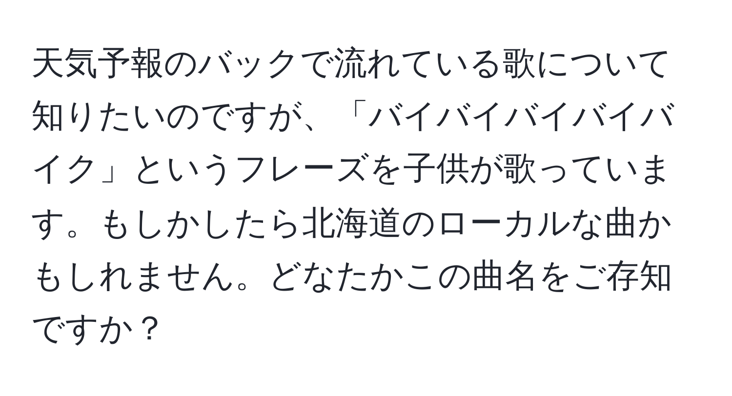 天気予報のバックで流れている歌について知りたいのですが、「バイバイバイバイバイク」というフレーズを子供が歌っています。もしかしたら北海道のローカルな曲かもしれません。どなたかこの曲名をご存知ですか？