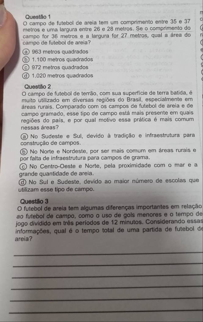 campo de futebol de areia tem um comprimento entre 35 e 37
metros e uma largura entre 26 e 28 metros. Se o comprimento do
campo for 36 metros e a largura for 27 metros, qual a área do
campo de futebol de areia?
a) 963 metros quadrados
b1. 100 metros quadrados
c 972 metros quadrados
d 1.020 metros quadrados
Questão 2
O campo de futebol de terrão, com sua superfície de terra batida, é
muito utilizado em diversas regiões do Brasil, especialmente em
áreas rurais. Comparado com os campos de futebol de areia e de
campo gramado, esse tipo de campo está mais presente em quais
regiões do país, e por qual motivo essa prática é mais comum
nessas áreas?
a) No Sudeste e Sul, devido à tradição e infraestrutura para
construção de campos.
b) No Norte e Nordeste, por ser mais comum em áreas rurais e
por falta de infraestrutura para campos de grama.
c) No CentroçOeste e Norte, pela proximidade com o mar e a
grande quantidade de areia.
d) No Sul e Sudeste, devido ao maior número de escolas que
utilizam esse tipo de campo.
Questão 3
O futebol de areia tem algumas diferenças importantes em relação
ao futebol de campo, como o uso de gols menores e o tempo de
jogo dividido em três períodos de 12 minutos. Considerando essas
informações, qual é o tempo total de uma partida de futebol de
areia?
_
_
_
_
_
_