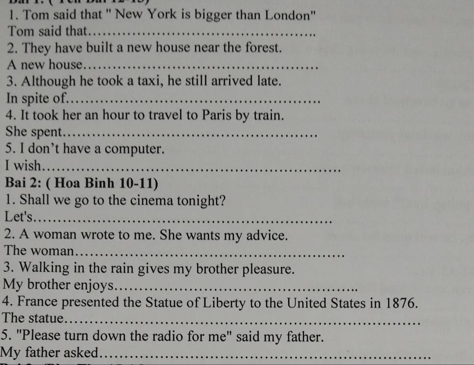 Tom said that ' New York is bigger than London'' 
Tom said that._ 
2. They have built a new house near the forest. 
A new house_ 
3. Although he took a taxi, he still arrived late. 
In spite of._ 
4. It took her an hour to travel to Paris by train. 
She spent._ 
5. I don’t have a computer. 
I wish._ 
Bai 2: ( Hoa Binh 10-11) 
1. Shall we go to the cinema tonight? 
Let's_ 
2. A woman wrote to me. She wants my advice. 
The woman_ 
3. Walking in the rain gives my brother pleasure. 
My brother enjoys._ 
4. France presented the Statue of Liberty to the United States in 1876. 
The statue_ 
5. "Please turn down the radio for me" said my father. 
My father asked._