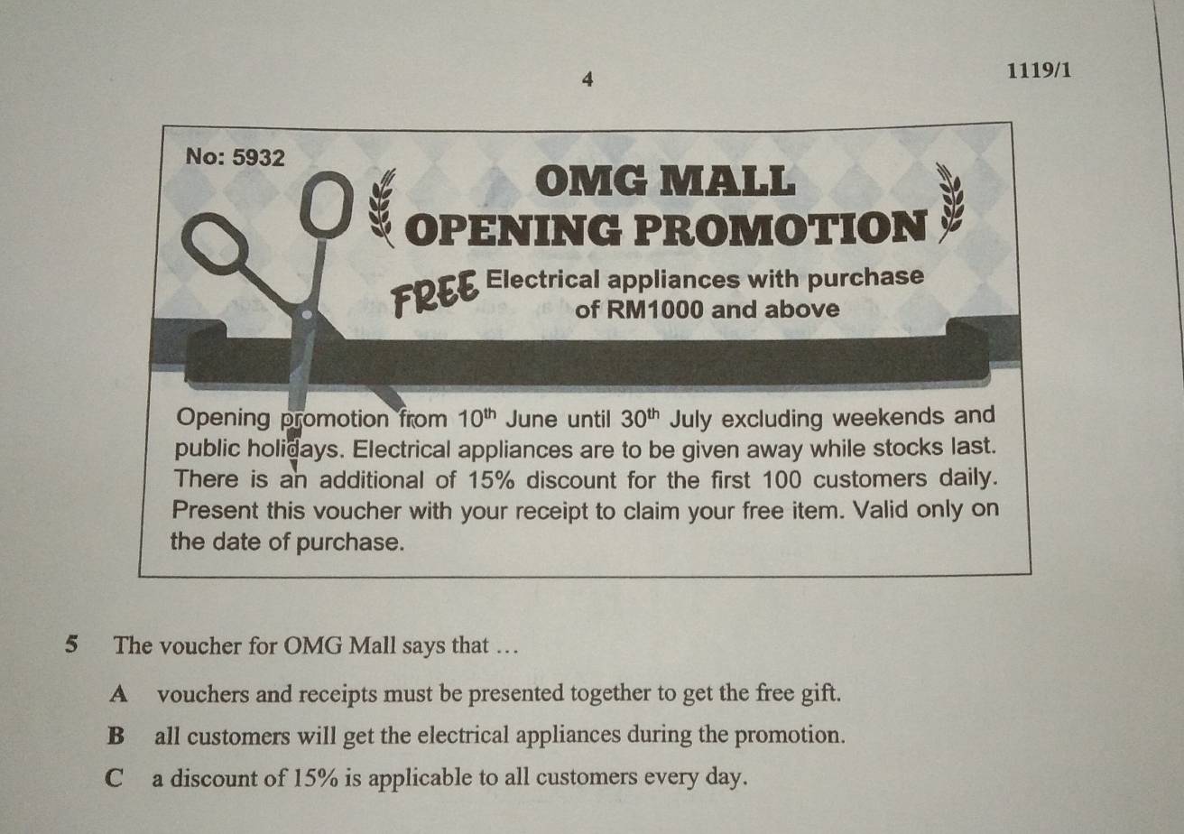 4
1119/1
No: 5932
OMG MALL
I OPENING PROMOTION
FREE Electrical appliances with purchase
of RM1000 and above
Opening promotion from 10^(th) June until 30^(th) July excluding weekends and
public holidays. Electrical appliances are to be given away while stocks last.
There is an additional of 15% discount for the first 100 customers daily.
Present this voucher with your receipt to claim your free item. Valid only on
the date of purchase.
5 The voucher for OMG Mall says that …
A vouchers and receipts must be presented together to get the free gift.
B all customers will get the electrical appliances during the promotion.
C a discount of 15% is applicable to all customers every day.