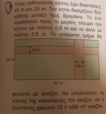 Ενας ορθογώνιος κήπτοςα εχει διαστάσεις
40 m και 25 m. Τον κήπο διασχίζουν δύο 
κάθεται μεταξύ τους δρομάκια. Το ένα 
παράλληλο προς τη μεγάλη πλευρά του 
κήπου με πλάτος 0,6 m και το άλλο με
πλάτος Ο, 8 m. Το υπτόλοιπτο τμήμα θα
φυτευτεί με γκαζόν. Να υπολογίσετε το 
κόστος της κατασκευής του γκαζόν, αν ο 
γεωπτόνος χρεώνει 12 ε κάθε m^2 γκαζόν.