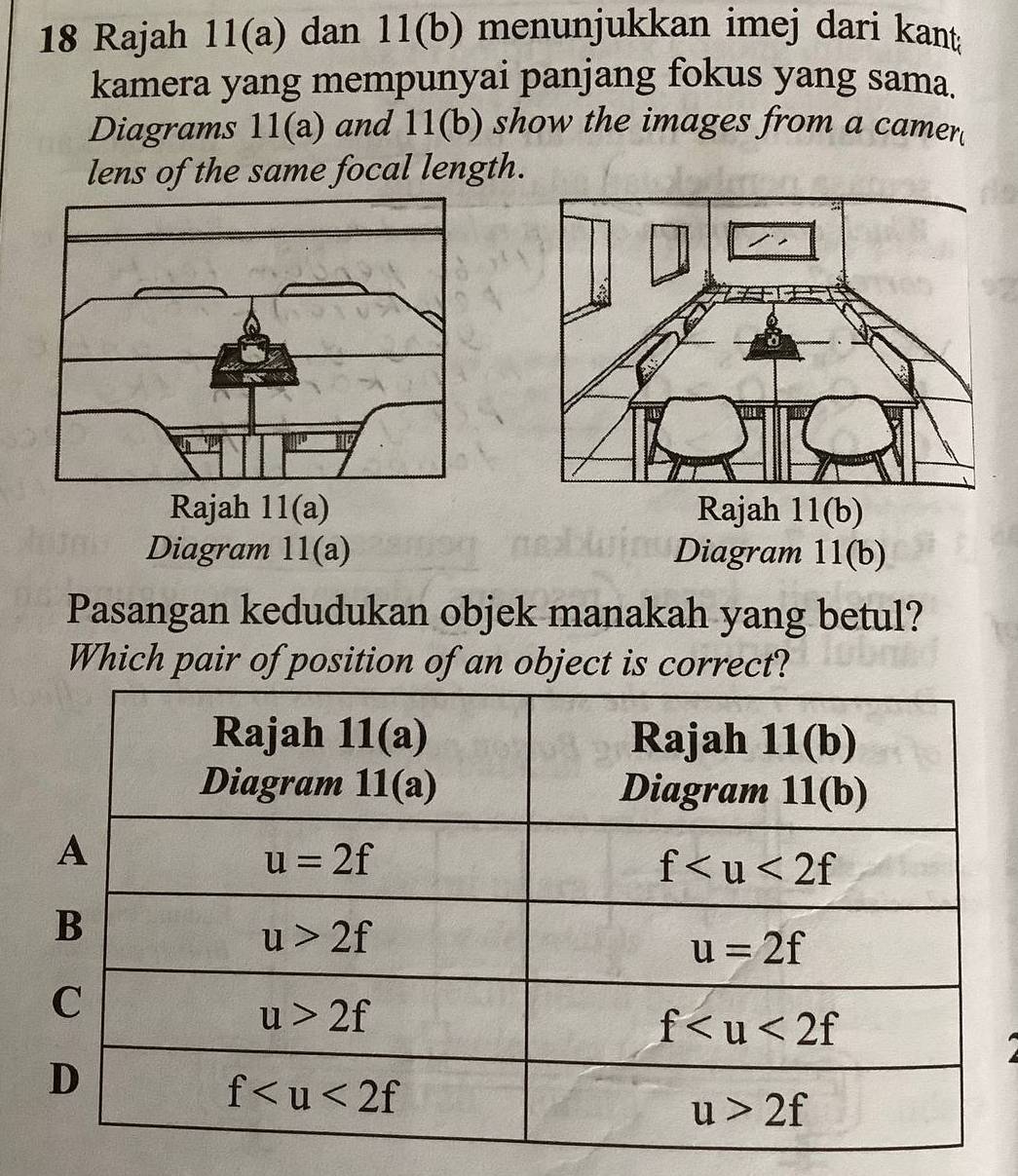 Rajah 11(a) dan 11(b) menunjukkan imej dari kant
kamera yang mempunyai panjang fokus yang sama.
Diagrams 11(a) and 11(b) show the images from a camer
lens of the same focal length.
Rajah 11(a) Rajah 11(b)
Diagram 11(a) Diagram 11(b)
Pasangan kedudukan objek manakah yang betul?
Which pair of position of an object is correct?