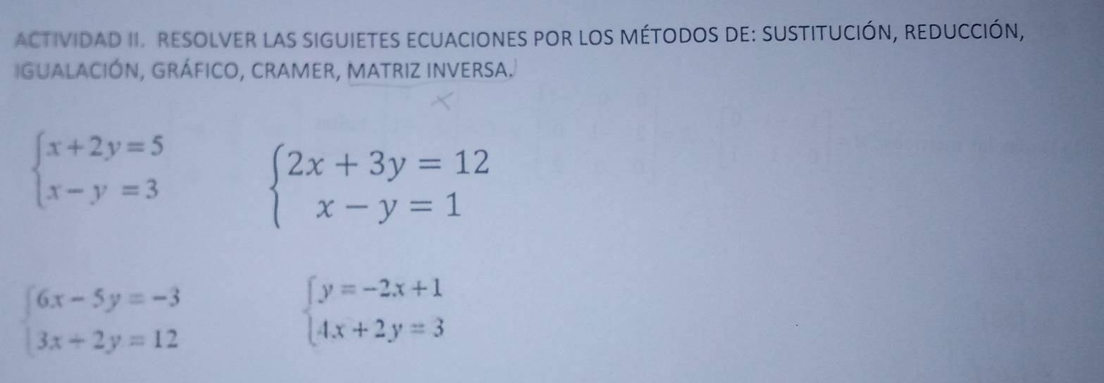 ACTIVIDAD II. RESOLVER LAS SIGUIETES ECUACIONES POR LOS MÉTODOS DE: SUSTITUCIÓN, REDUCCIÓN, 
IGUaLACIÓN, GRÁFICO, CRAMER, MATRIZ INVERSA.
beginarrayl x+2y=5 x-y=3endarray.
beginarrayl 2x+3y=12 x-y=1endarray.
beginarrayl 6x-5y=-3 3x+2y=12endarray.
beginarrayl y=-2x+1 4x+2y=3endarray.