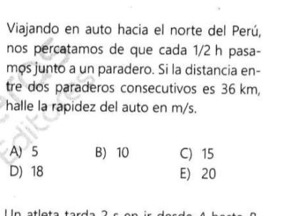 Viajando en auto hacia el norte del Perú,
nos percatamos de que cada 1/2 h pasa-
mos junto a un paradero. Si la distancia en-
tre dos paraderos consecutivos es 36 km,
halle la rapidez del auto en m/s.
A) 5 B 10 C) 15
D) 18 E) 20