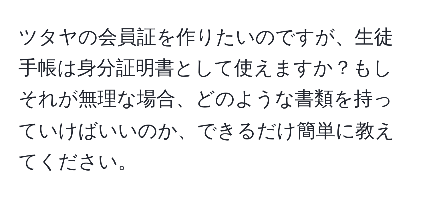 ツタヤの会員証を作りたいのですが、生徒手帳は身分証明書として使えますか？もしそれが無理な場合、どのような書類を持っていけばいいのか、できるだけ簡単に教えてください。