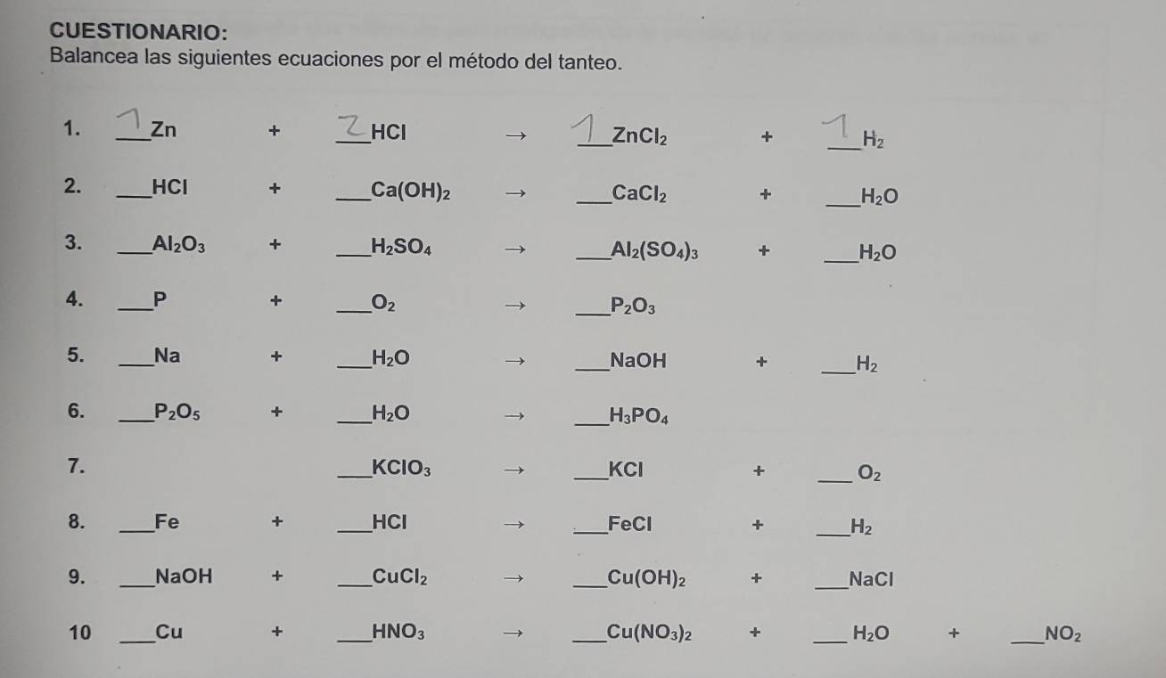 CUESTIONARIO: 
Balancea las siguientes ecuaciones por el método del tanteo. 
1. _ Zn + _ HCl _ + _  H_2
ZnCl_2
2. _ HCl + _  Ca(OH)_2
_ CaCl_2 + _  H_2O
3. _ Al_2O_3 + _ H_2SO_4 _ Al_2(SO_4)_3 + _ H_2O
4. _ P + _  O_2 _  P_2O_3
5. _Na + _ H_2O _  NaOH + _  H_2
6. _ P_2O_5 + _  H_2O _ H_3PO_4
7. 
_ KClO_3
_ KCI
+ _ O_2
_ 
8. _Fe + _ -1C1 _ FeCl + H_2
9. _NaOH + _ CuCl_2 _ Cu(OH)_2 + _  NaCl
10 _Cu + _ HNO_3 _ Cu(NO_3)_2 + _ H_2O + _  NO_2