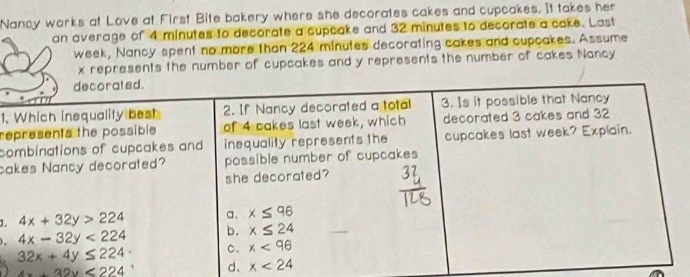 Nancy works at Love at First Bite bakery where she decorates cakes and cupcakes. It takes her
an average of 4 minutes to decorate a cupcake and 32 minutes to decorate a cake. Last
week, Nancy spent no more than 224 minutes decorating cakes and cupcakes. Assume
x represents the number of cupcakes and y represents the number of cakes Nancy
1.
re
co
ca
1.
.
4x+32y<224</tex>
d.