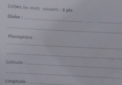 Définis les mots suivants : 6 pts 
_ 
Globe : 
_ 
Planisphère : 
_ 
_ 
Latitude :_ 
_ 
Longitude :_