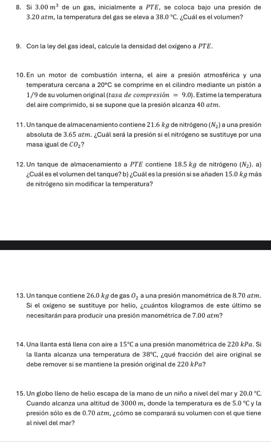 Si 3.00m^3 de un gas, inicialmente a PTE, se coloca bajo una presión de
3.20 atm, la temperatura del gas se eleva a 38.0°C. ¿Cuál es el volumen?
9. Con la ley del gas ideal, calcule la densidad del oxígeno a PTE.
10.En un motor de combustión interna, el aire a presión atmosférica y una
temperatura cercana a 20°C se comprime en el cilindro mediante un pistón a
1/9 de su volumen original (tasa de compresión =9.0). Estime la temperatura
del aire comprimido, si se supone que la presión alcanza 40 átm.
11. Un tanque de almacenamiento contiene 21.6 kg de nitrógeno (N_2) a una presión
absoluta de 3.65 atm. ¿Cuál será la presión si el nitrógeno se sustituye por una
masa igual de CO_2 ?
12. Un tanque de almacenamiento a PTE contiene 18.5 kg de nitrógeno (N_2). a)
¿Cuál es el volumen del tanque? b) ¿Cuál es la presión si se añaden 15.0 kg más
de nitrógeno sin modificar la temperatura?
13. Un tanque contiene 26.0 kg de gas O_2 a una presión manométrica de 8.70 atm.
Si el oxígeno se sustituye por helio, ¿cuántos kilogramos de este último se
necesitarán para producir una presión manométrica de 7.00 atm?
14. Una llanta está llena con aire a 15°C a una presión manométrica de 220 kPα. Si
la llanta alcanza una temperatura de 38°C , ¿qué fracción del aire original se
debe remover si se mantiene la presión original de 220 kPα?
15. Un globo lleno de helio escapa de la mano de un niño a nivel del mar y 20.0°C.
Cuando alcanza una altitud de 3000 m, donde la temperatura es de 5.0°C y la
presión sólo es de 0.70 atm, ¿cómo se comparará su volumen con el que tiene
al nivel del mar?