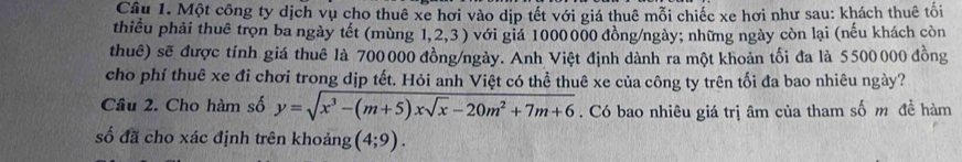 Một công ty dịch vụ cho thuê xe hơi vào dịp tết với giá thuê mỗi chiếc xe hơi như sau: khách thuê tối 
thiều phải thuê trọn ba ngày tết (mùng 1,2,3) với giá 1000000 đồng/ngày; những ngày còn lại (nếu khách còn 
thuê) sẽ được tính giá thuê là 700000 đồng/ngày. Anh Việt định dành ra một khoản tối đa là 5500000 đồng 
cho phí thuê xe đi chơi trong dịp tết. Hỏi anh Việt có thể thuê xe của công ty trên tối đa bao nhiêu ngày? 
Câu 2. Cho hàm số y=sqrt(x^3-(m+5)xsqrt x)-20m^2+7m+6. Có bao nhiêu giá trị âm của tham số m đề hàm 
số đã cho xác định trên khoảng (4;9).