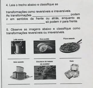 Leia o trecho abaixo e classifique as 
transformações como reversíveis e irreversíveis. 
As transformações 
ir em sentidos da frente ou atrás, enquanto as podem 
_ 
só podem ir para frente. 
5. Observe as imagens abaixo e classifique como 
transformações reversíveis ou irreversíveis. 
Lette rora 
__ 
_ 
Bolo assado Escátora de mánda de modela! Galo 
_ 
_ 
_