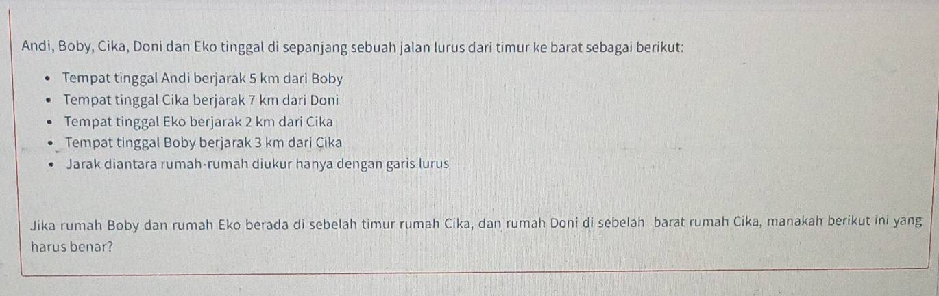 Andi, Boby, Cika, Doni dan Eko tinggal di sepanjang sebuah jalan lurus dari timur ke barat sebagai berikut: 
Tempat tinggal Andi berjarak 5 km dari Boby 
Tempat tinggal Cika berjarak 7 km dari Doni 
Tempat tinggal Eko berjarak 2 km dari Cika 
Tempat tinggal Boby berjarak 3 km dari Çika 
Jarak diantara rumah-rumah diukur hanya dengan garis lurus 
Jika rumah Boby dan rumah Eko berada di sebelah timur rumah Cika, dan rumah Doni di sebelah barat rumah Cika, manakah berikut ini yang 
harus benar?