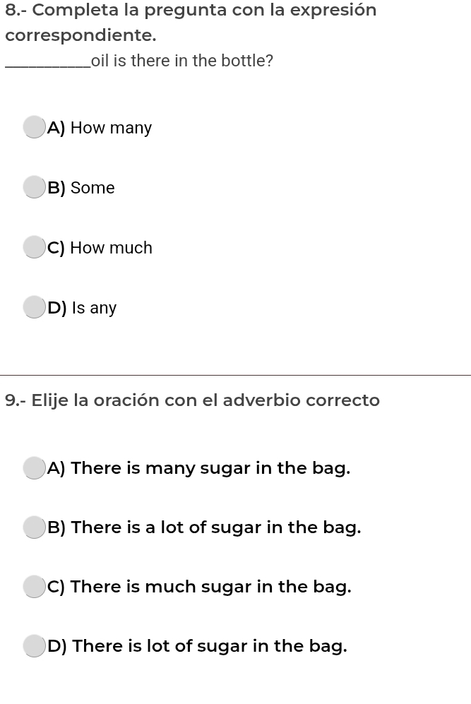 8.- Completa la pregunta con la expresión
correspondiente.
_oil is there in the bottle?
A) How many
B) Some
C) How much
D) Is any
9.- Elije la oración con el adverbio correcto
A) There is many sugar in the bag.
B) There is a lot of sugar in the bag.
C) There is much sugar in the bag.
D) There is lot of sugar in the bag.