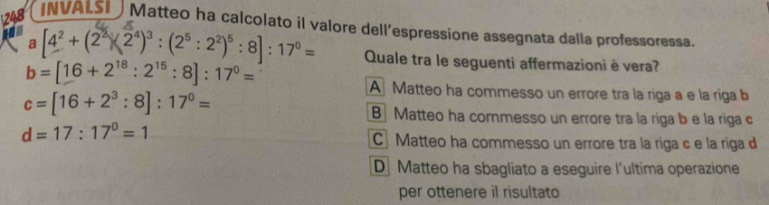 248 INVALS Matteo ha calcolato il valore dell’espressione assegnata dalla professoressa.
a [4^2+(2^2)(2^4)^3:(2^5:2^2)^5:8]:17^0= Quale tra le seguenti affermazioni è vera?
b=[16+2^(18):2^(15):8]:17^0=
A Matteo ha commesso un errore tra la riga a e la riga b
c=[16+2^3:8]:17^0=
B Matteo ha commesso un errore tra la riga b e la riga c
d=17:17^0=1
CMatteo ha commesso un errore tra la riga c e la riga d
D Matteo ha sbagliato a eseguire l'ultima operazione
per ottenere il risultato