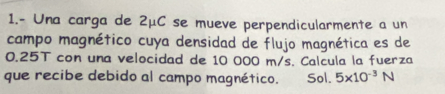 1.- Una carga de 2mu C se mueve perpendicularmente a un 
campo magnético cuya densidad de flujo magnética es de
0.25T con una velocidad de 10 000 m/s. Calcula la fuerza 
que recibe debido al campo magnético. Sol. 5* 10^(-3)N