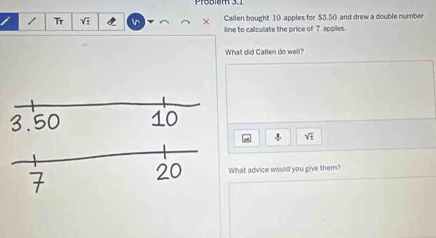 Problém 3.1 
/ Tr sqrt(± ) × Callen bought 10 apples for $3.50 and drew a double number 
line to calculate the price of 7 apples. 
What did Callen do well?
sqrt(± )
What advice would you give them?