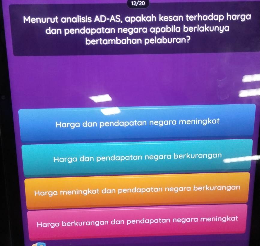 12/20
Menurut analisis AD-AS, apakah kesan terhadap harga
dan pendapatan negara apabila berlakunya
bertambahan pelaburan?
Harga dan pendapatan negara meningkat
Harga dan pendapatan negara berkurangan
Harga meningkat dan pendapatan negara berkurangan
Harga berkurangan dan pendapatan negara meningkat