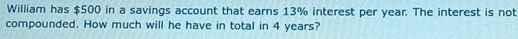 William has $500 in a savings account that earns 13% interest per year. The interest is not 
compounded. How much will he have in total in 4 years?