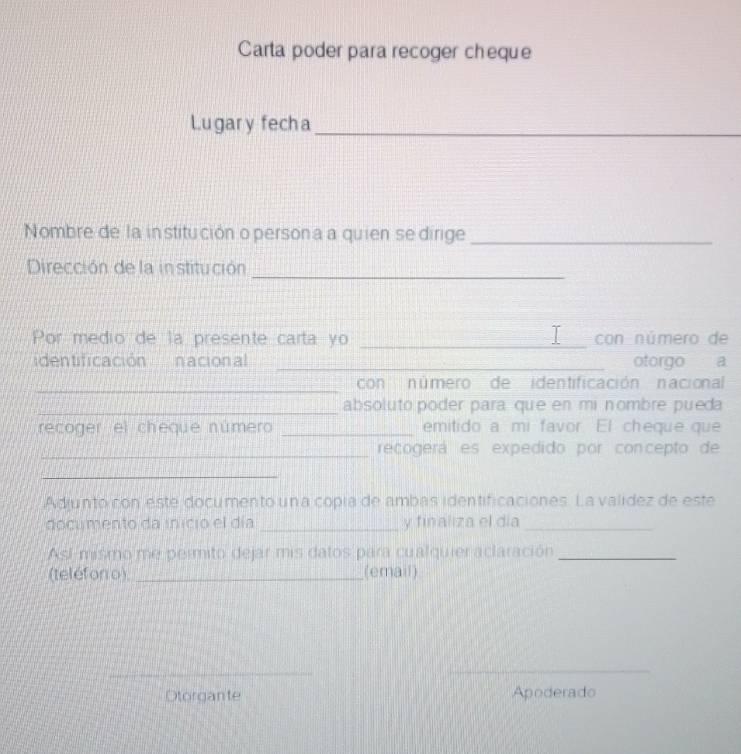 Carta poder para recoger cheque 
Lugary fecha_ 
Nombre de la in stitución o person a a quien se dirige_ 
Dirección de la institución_ 
T 
Por medio de la presente carta yo _con número de 
identificación nacional _otorgo a 
_ 
con número de identificación nacional 
_absoluto poder para que en mi nombre pueda 
recoger el cheque número _emitido a mi favor. El cheque que 
_recogerá es expedido por concepto de 
_ 
Adjunto con este documento una copía de ambas identificaciones. La valídez de este 
documento da inicio el día _y finaliza el día_ 
Así-mismo me permito dejar mis datos para cualquier aclaración_ 
(teléfon o) _(email) 
_ 
_ 
Otorgante Apoderado