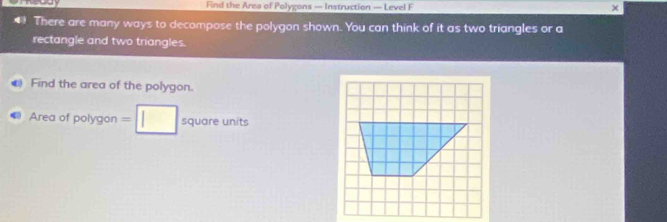 Find the Area of Polygons — Instruction — Level F × 
* There are many ways to decompose the polygon shown. You can think of it as two triangles or a 
rectangle and two triangles. 
( Find the area of the polygon. 
Area of polygon =□ square units