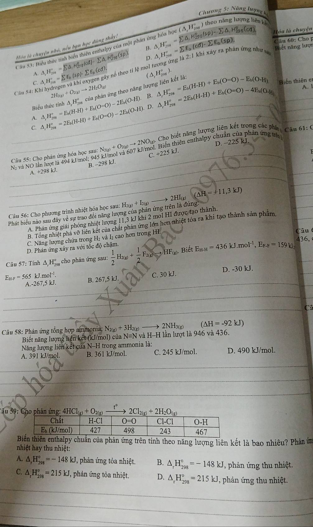 Chương 5:n Văng lượng k
Cầu 53: Biểu thức tính biển thiên enthalpy của một phản ứng hóa học (△ _rH_(298)° ) theo năng lượng 1
en kể
Hóa là chuyện
Câu 60: Cho p
Biết năng lượn
Hóa là chuyện nhỏ, nều bạn học đúng thấy:
B. △ _tH_(298)^v=sumlimits △ ,H_(298)°(sp)-sumlimits △ _isp_298(cq) △ _rH_(298)^o=sumlimits E_b(cd)-sumlimits E_b(sp). 1 khi xảy ra phản ứng như
A. △ ,H_(208)°=sumlimits △ ,H_(298)°(cd)-sumlimits △ ,H_(298)°(sp).
D.
C. △ _rH_(208)°=sumlimits E_b(sp)· sumlimits E_b(cd). * nổ theo tỉ lệ mol tương ứng là
2:1
(△ _rH_(298)°).
Biến thiên er
Cầu 54: Kh
2H_2(g)+O_2(g)to 2H_2O_(g)
B. △ _rH_(298)^o=2E_b(H-H)+E_b(O=O)-4E_b(O_-H),
A. △ _rH_(298)°=E_b(H-H)+E_b(O=O)-2E_b(O-H) △ _rH_(298)^o của phản ứng theo năng lượng liên kết là:
Biểu thức tính △ _r^((circ)H_(298)°=E_b)(H-H)+E_b(O=O)-E_b(O-H). A. 1
S △ _rH_(298)°=2E_b(H-H)+E_b(O=O)-2E_b(O-H).
D.
61:C
D. -225 kJ
Câu 55: Cho phản ứng hóa học sau: N_2(g)+O_2(g)to 2NO_(g). Cho biết năng lượng liên kết trong các phân Câu
Nà và NO lần lượt là 494 kJ/mol; 945 kJ/mol và 607 kJ/mol. Biến thiên enthalpy chuẩn của phản ứng trên
A. +298 kJ. B. -298 kJ. C. +225 kJ.
2HI(g) (△ H=+11,3kJ)
Câu 56: Cho phương trình nhiệt hóa học sau: H₂(g) + I₂(g)
Phát biểu nào sau đây về sự trao đồi năng lượng của phản ứng trên là đúng
A. Phản ứng giải phóng nhiệt lượng 11,3 kJ khi 2 mol HI được tạo thành.
B. Tổng nhiệt phá vỡ liên kết của chất phản ứng lớn hơn nhiệt tỏa ra khi tạo thành sản phẩm,
C. Năng lượng chứa trong H₂ và I₂ cao hơn trong HI.
Câu 
436,
D. Phản ứng xảy ra với tốc độ chậm.
Câu 57: Tính △ _rH_(298)^o cho phản ứng sau:  1/2 H_2(g)+ 1/2 F_2(g)to HF_(g) Biết E_H-H=436kJ.mol^(-1),E_F-F=159kJ.
E_H-F=565kJ.mol^(-1). D. -30 kJ.
A.-267,5 kJ. B. 267,5 kJ. C. 30 kJ.
Câ
Câu 58: Phản ứng tổng hợp ammonia; N_2(g)+3H_2(g) 2NH 3(g) (△ H=-92kJ)
Biết năng lượng liện kết (kJ/mol) của Nequiv Nv H-H lần lượt là 946 và 436.
Năng lượng liên kết của N-H trong ammonia là:
A. 391 kJ/mol. B. 361 kJ/mol. C. 245 kJ/mol. D. 490 kJ/mol.
_
_
*âu 59: Cho phản ứng: 4HCl_(g)+O_2(g 2Cl_2(g)+2H_2O_(g)
thiên enthalpy chuẩn của phản ứng trên tính theo năng lượng liên kết là bao nhiêu? Phản ứm
nhiệt hay thu nhiệt:
A. △ _rH_(298)°=-148kJ , phản ứng tỏa nhiệt. B. △ _rH_(298)°=-148kJ , phản ứng thu nhiệt.
_
C. △ _rH_(298)°=215kJ T, phản ứng tỏa nhiệt. D. △ _rH_(298)°=215kJ ,phản ứng thu nhiệt.
_
_