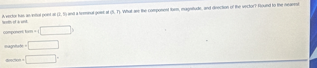 A vector has an initial point at (2,5) and a terminal point at (5,7). What are the component form, magnitude, and direction of the vector? Round to the nearest
tenth of a unit.
component form= □ >
magnitude =□
direction □°