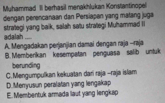 Muhammad II berhasil menakhlukan Konstantinopel
dengan perencanaan dan Persiapan yang matang juga
strategi yang baik, salah satu strategi Muhammad II
adalah ....
A. Mengadakan perjanjian damai dengan raja -raja
B. Memberikan kesempatan penguasa salib untuk
berunding
C.Mengumpulkan kekuatan dari raja -raja islam
D.Menyusun peralatan yang lengakap
E. Membentuk armada laut yang lengkap