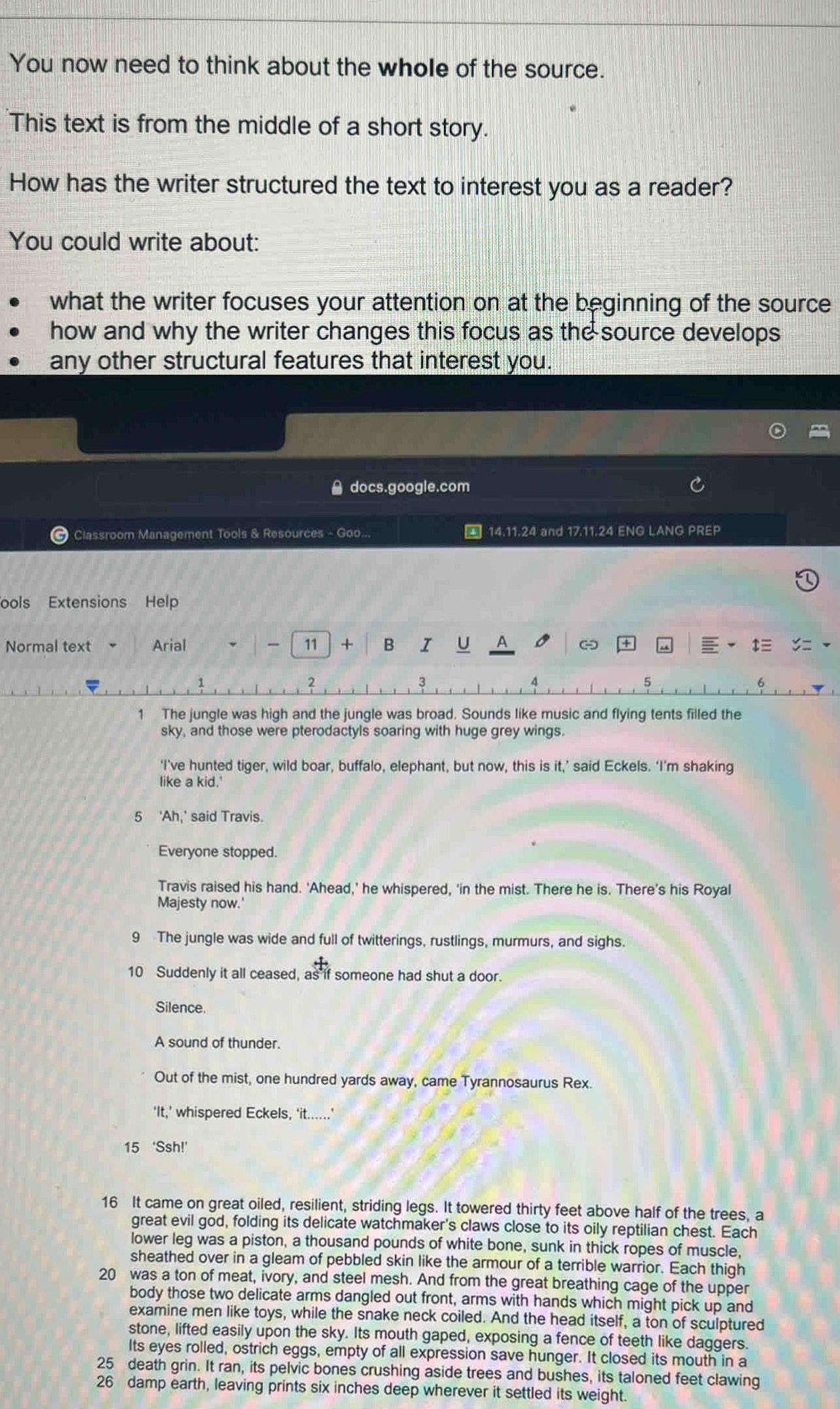 You now need to think about the whole of the source.
This text is from the middle of a short story.
How has the writer structured the text to interest you as a reader?
You could write about:
what the writer focuses your attention on at the beginning of the source
how and why the writer changes this focus as the source develops
any other structural features that interest you.
docs.google.com
# Classroom Management Tools & Resources - Goo...  14.11.24 and 17.11.24 ENG LANG PREP
ools Extensions Help
Normal text Arial — 11 + B I U A -
1 The jungle was high and the jungle was broad. Sounds like music and flying tents filled the
sky, and those were pterodactyls soaring with huge grey wings.
‘I’ve hunted tiger, wild boar, buffalo, elephant, but now, this is it,’ said Eckels. ‘I’m shaking
like a kid.'
5 'Ah,' said Travis.
Everyone stopped.
Travis raised his hand. 'Ahead,' he whispered, ‘in the mist. There he is. There’s his Royal
Majesty now.'
9 The jungle was wide and full of twitterings, rustlings, murmurs, and sighs.
10 Suddenly it all ceased, as if someone had shut a door.
Silence.
A sound of thunder.
Out of the mist, one hundred yards away, came Tyrannosaurus Rex.
‘It,’ whispered Eckels, ‘it... . '
15 ‘Ssh!'
16 It came on great oiled, resilient, striding legs. It towered thirty feet above half of the trees, a
great evil god, folding its delicate watchmaker's claws close to its oily reptilian chest. Each
lower leg was a piston, a thousand pounds of white bone, sunk in thick ropes of muscle,
sheathed over in a gleam of pebbled skin like the armour of a terrible warrior. Each thigh
20 was a ton of meat, ivory, and steel mesh. And from the great breathing cage of the upper
body those two delicate arms dangled out front, arms with hands which might pick up and
examine men like toys, while the snake neck coiled. And the head itself, a ton of sculptured
stone, lifted easily upon the sky. Its mouth gaped, exposing a fence of teeth like daggers.
Its eyes rolled, ostrich eggs, empty of all expression save hunger. It closed its mouth in a
25 death grin. It ran, its pelvic bones crushing aside trees and bushes, its taloned feet clawing
26 damp earth, leaving prints six inches deep wherever it settled its weight.