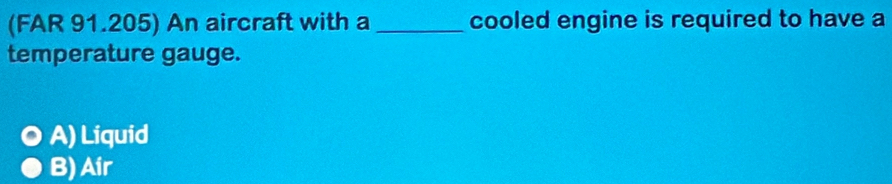 (FAR 91.205) An aircraft with a _cooled engine is required to have a
temperature gauge.
A) Liquid
B) Air