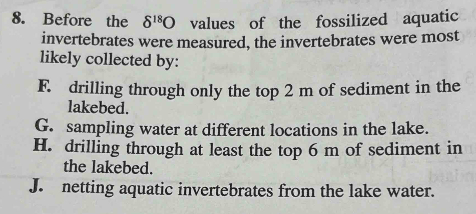 Before the delta^(18)O values of the fossilized aquatic
invertebrates were measured, the invertebrates were most
likely collected by:
F. drilling through only the top 2 m of sediment in the
lakebed.
G. sampling water at different locations in the lake.
H. drilling through at least the top 6 m of sediment in
the lakebed.
J. netting aquatic invertebrates from the lake water.