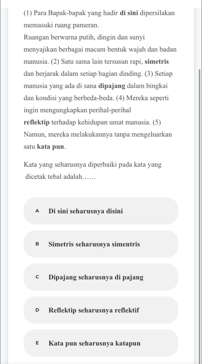 (1) Para Bapak-bapak yang hadir di sini dipersilakan
memasuki ruang pameran.
Ruangan berwarna putih, dingin dan sunyi
menyajikan berbagai macam bentuk wajah dan badan
manusia. (2) Satu sama lain tersusun rapi, simetris
dan berjarak dalam setiap bagian dinding. (3) Setiap
manusia yang ada di sana dipajang dalam bingkai
dan kondisi yang berbeda-beda. (4) Mereka seperti
ingin mengungkapkan perihal-perihal
reflektip terhadap kehidupan umat manusia. (5)
Namun, mereka melakukannya tanpa mengeluarkan
satu kata pun.
Kata yang seharusnya diperbaiki pada kata yang
dicetak tebal adalah……
A Di sini seharusnya disini
B Simetris seharusnya simentris
cí Dipajang seharusnya di pajang
Reflektip seharusnya reflektif
€ Kata pun seharusnya katapun