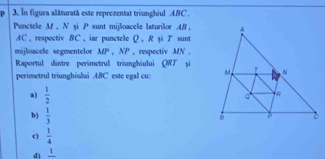 In figura alăturată este reprezentat triunghiul ABC.
Punctele M 、 N şi P sunt mijloacele laturilor AB ,
AC ， respectiv BC, iar punctele Ω, R şiア sunt
mijloacele segmentelor MP , NP, respectiv MN.
Raportul dintre perimetrul triunghiului QRT și
perimetrul triunghiului ABC este egal cu:
a)  1/2 
b)  1/3 
c)  1/4 
d) frac 1