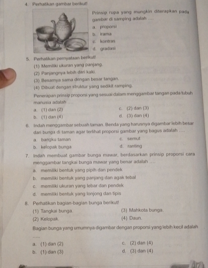 Perhatikan gambar berikut!
Prinsip rupa yang mungkin diterapkan pada
gambar di samping adalah ....
a proporsi
b. irama
c. kontras
d. gradasi
5. Perhatikan peryataan berikut!
(1) Memiliki ukuran yang panjang.
(2) Panjangnya lebih dari kaki.
(3) Besamya sama dengan besar tangan.
(4) Dibuat dengan struktur yang sedikit ramping.
Penerapan prinsip proporsi yang sesuai dalam menggambar tangan pada tubuh
manusia adalah ....
a. (1) dan (2) c. (2) dan (3)
b. (1) dan (4) d. (3) dan (4)
6. Indah menggambar sebuah taman. Benda yang harusnya digambar lebih besar
dari bunga di taman agar terlihat proporsi gambar yang bagus adalah ....
a. bangku taman c. semul
b. kelopak bunga d. ranting
7. Indah membuat gambar bunga mawar, berdasarkan prinsip proporsi cara
menggambar tangkai bunga mawar yang benar adalah ....
a. memiliki bentuk yang pipih dan pendek
b. memiliki bentuk yang panjang dan agak tebal
c. memiliki ukuran yang lebar dan pendek
d. memiliki bentuk yang lonjong dan tipis
8. Perhatikan bagian-bagian bunga berikut
(1) Tangkai bunga. (3) Mahkota bunga.
(2) Kelopak. (4) Daun.
Bagian bunga yang umumnya digambar dengan proporsi yang lebih kecil adalah
. . . …
a. (1) dan (2) c. (2) dan (4)
b. (1) dan (3) d. (3) dan (4)