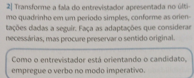 2| Transforme a fala do entrevistador apresentada no últi- 
mo quadrinho em um período simples, conforme as orien- 
dações dadas a seguir. Faça as adaptações que considerar 
necessárias, mas procure preservar o sentido original. 
Como o entrevistador está orientando o candidato, 
empregue o verbo no modo imperativo.