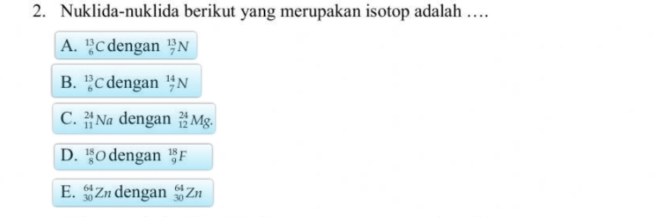 Nuklida-nuklida berikut yang merupakan isotop adalah …
A. _6^(13)C dengan _7^(13)N
B. _6^(13)C dengan _7^(14)N
C. _(11)^(24)Na dengan _(12)^(24)Mg.
D. _8^(18)O dengan _9^(18)F
E. _(30)^(64)Zn dengan _(30)^(64)Zn