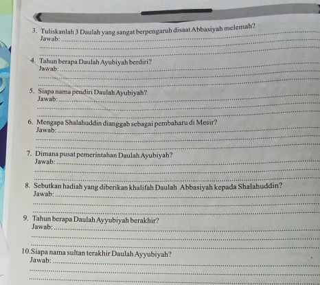 Tuliskanlah 3 Daulah yang sangat berpengaruh disaat Abbasiyah melemah? 
Jawab: 
_ 
4. Tahun berapa Daulah Ayubiyah berdiri? 
_Jawab: 
_ 
5. Siapa nama pendiri Daulah Ayubiyah? 
_ 
Jawab: 
_ 
_ 
6. Mengapa Shalahuddin dianggab sebagai pembaharu di Mesir? 
_ 
Jawab: 
_ 
7. Dimana pusat pemerintahan Daulah Ayubiyah? 
Jawab:_ 
_ 
_ 
8. Sebutkan hadiah yang diberikan khalifah Daulah Abbasiyah kepada Shalahuddin? 
Jawab:_ 
_ 
_ 
9. Tahun berapa Daulah Ayyubiyah berakhir? 
Jawab:_ 
_ 
_ 
10.Siapa nama sultan terakhir Daulah Ayyubiyah? 
Jawab:_ 
_ 
_