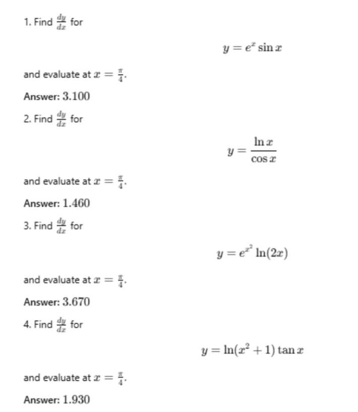 Find  dy/dx  for
y=e^xsin x
and evaluate at x= π /4 . 
Answer: 3.100
2. Find  dy/dx  for
y= ln x/cos x 
and evaluate at x= π /4 . 
Answer: 1.460
3. Find  dy/dx  for
y=e^(x^2)ln (2x)
and evaluate at x= π /4 . 
Answer: 3.670
4. Find  dy/dx  for
y=ln (x^2+1)tan x
and evaluate at x= π /4 . 
Answer: 1.930