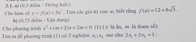 (0,5 điểm - Thông hiểu) 
Cho hàm số y=f(x)=3x^2. Tìm các giá trị của á, biết rằng f(a)=12+6sqrt(3). 
b) (0,75 diểm - Vận dụng) 
Cho phương trình x^2+(m+2)x+2m=0 (1) ( x là ần, m là tham số) 
Tìm m để phương trình (1) có 2 nghiệm x_1;x_2 sao cho 2x_1+3x_2=1.