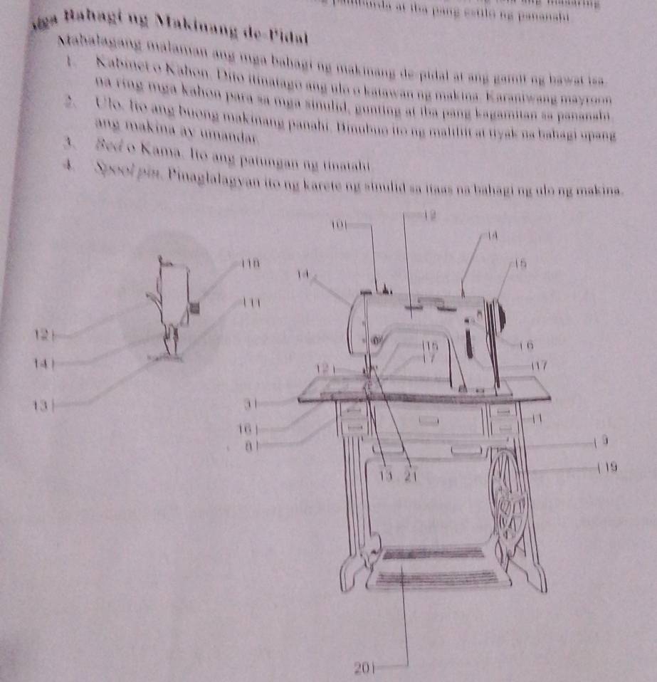 a g sstilo ng pananshi 
ága Bahagi ng Makinang de-Pidal 
Mabalagang malamian ang mga babagi ng makinang de-pidal at ang gamit ng bawat iss 
1 Kabinet o Kahon. Dito itinatago ang ulo o katawan ng makina, Karaniwang mayron 
na ring mga kahon para sa mga sinulid, gunting at tha pang kagamitan sa pananahi 
2. Ulo, Io ang buong makinang panahi, Binubuo ito ng malilit at tiysk na bahagi upang 
ang makina ay umandar. 
3. Bed o Kama. lto ang patungan ng tinatahi 
4. Spoolpin. Pinaglalagyan ito ng karete ng sinulid sa itaas na bahaging ulong makina. 
201