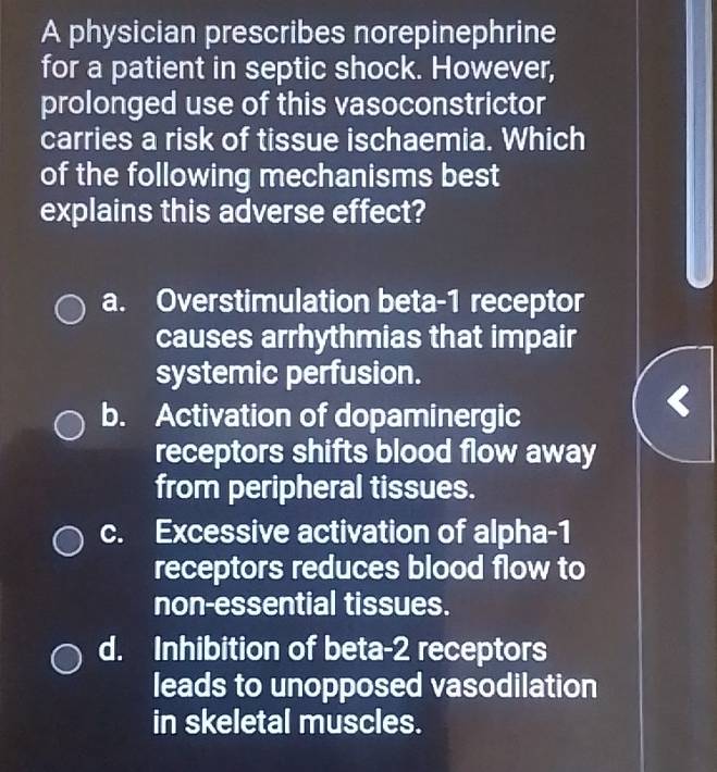 A physician prescribes norepinephrine
for a patient in septic shock. However,
prolonged use of this vasoconstrictor
carries a risk of tissue ischaemia. Which
of the following mechanisms best
explains this adverse effect?
a. Overstimulation beta- 1 receptor
causes arrhythmias that impair
systemic perfusion.
b. Activation of dopaminergic
receptors shifts blood flow away
from peripheral tissues.
c. Excessive activation of alpha- 1
receptors reduces blood flow to
non-essential tissues.
d. Inhibition of beta- 2 receptors
leads to unopposed vasodilation
in skeletal muscles.