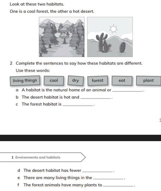 Look at these two habitats.
One is a cool forest, the other a hot desert.
2 Complete the sentences to say how these habitats are different.
Use these words:
living things cool dry forest eat plant
a A habitat is the natural home of an animal or_
.
b The desert habitat is hot and_
.
c The forest habitat is_
1 Environments and habitats
d The desert habitat has fewer_
.
e There are many living things in the_
.
f The forest animals have many plants to _.