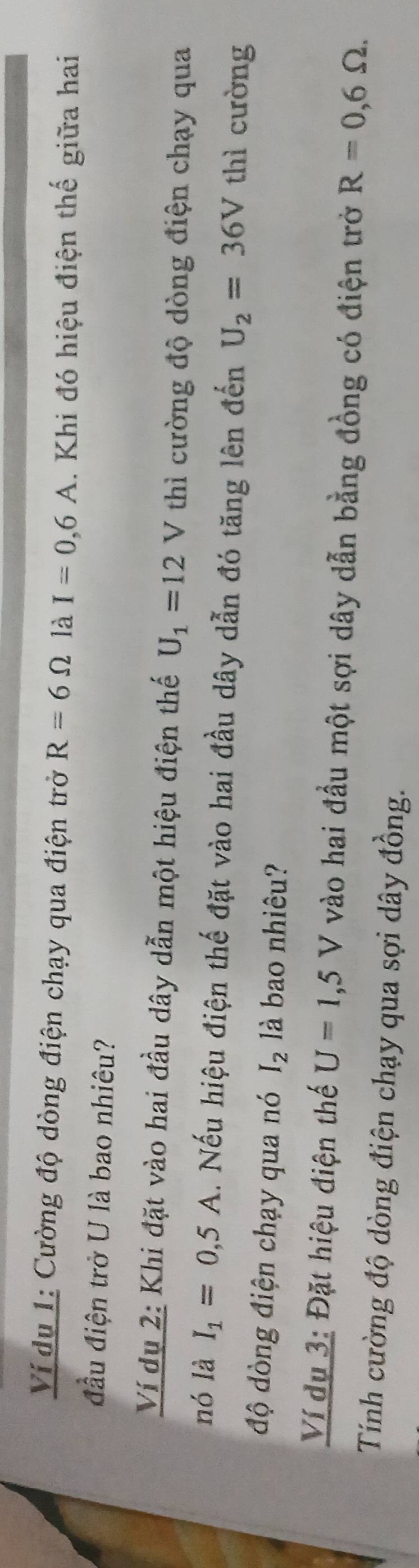 Ví du 1: Cường độ dòng điện chạy qua điện trở R=6Omega là I=0,6A. Khi đó hiệu điện thế giữa hai 
đầu điện trở U là bao nhiêu? 
Ví dụ 2: Khi đặt vào hai đầu dây dẫn một hiệu điện thế U_1=12V thì cường độ dòng điện chạy qua 
nó là I_1=0,5A.. Nếu hiệu điện thế đặt vào hai đầu dây dẫn đó tăng lên đến U_2=36V thì cường 
độ dòng điện chạy qua nó I_2 là bao nhiêu? 
Ví dụ 3: Đặt hiệu điện thế U=1,5V vào hai đầu một sợi dây dẫn bằng đồng có điện trở R=0,6Omega. 
Tính cường độ dòng điện chạy qua sợi dây đồng.
