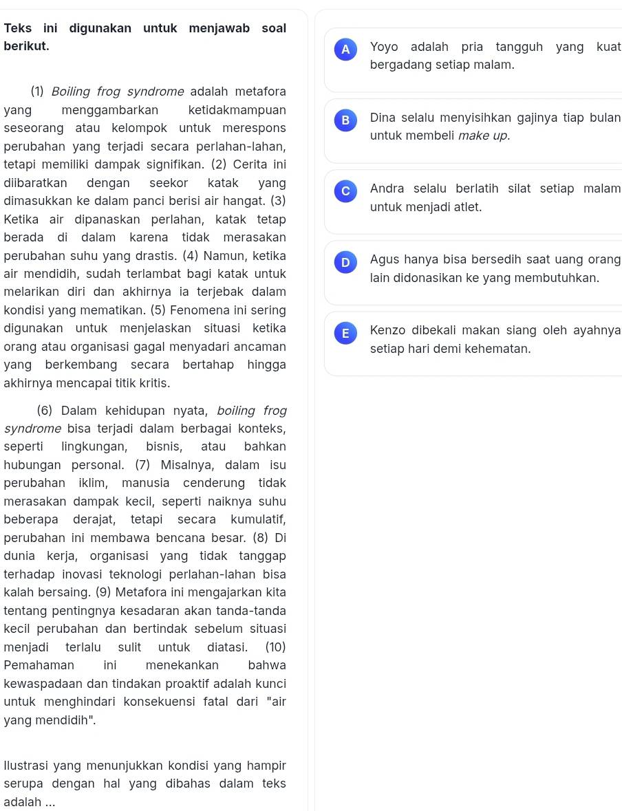 Teks ini digunakan untuk menjawab soal
berikut. A Yoyo adalah pria tangguh yang kuat
bergadang setiap malam.
(1) Boiling frog syndrome adalah metafora
yang menggambarkan ketidakmampuan
BI Dina selalu menyisihkan gajinya tiap bulan
seseorang atau kelompok untuk merespons untuk membeli make up.
perubahan yang terjadi secara perlahan-lahan,
tetapi memiliki dampak signifikan. (2) Cerita ini
diibaratkan dengan seekor katak yang C Andra selalu berlatih silat setiap malam
dimasukkan ke dalam panci berisi air hangat. (3) untuk menjadi atlet.
Ketika air dipanaskan perlahan, katak tetap
berada di dalam karena tidak merasakan
perubahan suhu yang drastis. (4) Namun, ketika D Agus hanya bisa bersedih saat uang orang
air mendidih, sudah terlambat bagi katak untuk lain didonasikan ke yang membutuhkan.
melarikan diri dan akhirnya ia terjebak dalam
kondisi yang mematikan. (5) Fenomena ini sering
digunakan untuk menjelaskan situasi ketika E Kenzo dibekali makan siang oleh ayahnya
orang atau organisasi gagal menyadari ancaman setiap hari demi kehematan.
yang berkembang secara bertahap hingga
akhirnya mencapai titik kritis.
(6) Dalam kehidupan nyata, boiling frog
syndrome bisa terjadi dalam berbagai konteks,
seperti lingkungan, bisnis, atau bahkan
hubungan personal. (7) Misalnya, dalam isu
perubahan iklim, manusia cenderung tidak
merasakan dampak kecil, seperti naiknya suhu
beberapa derajat, tetapi secara kumulatif,
perubahan ini membawa bencana besar. (8) Di
dunia kerja, organisasi yang tidak tanggap
terhadap inovasi teknologi perlahan-lahan bisa
kalah bersaing. (9) Metafora ini mengajarkan kita
tentang pentingnya kesadaran akan tanda-tanda
kecil perubahan dan bertindak sebelum situasi
menjadi terlalu sulit untuk diatasi. (10)
Pemahaman ini   menekankan bahwa
kewaspadaan dan tindakan proaktif adalah kunci
untuk menghindari konsekuensi fatal dari "air
yang mendidih".
Ilustrasi yang menunjukkan kondisi yang hampir
serupa dengan hal yang dibahas dalam teks 
adalah ...