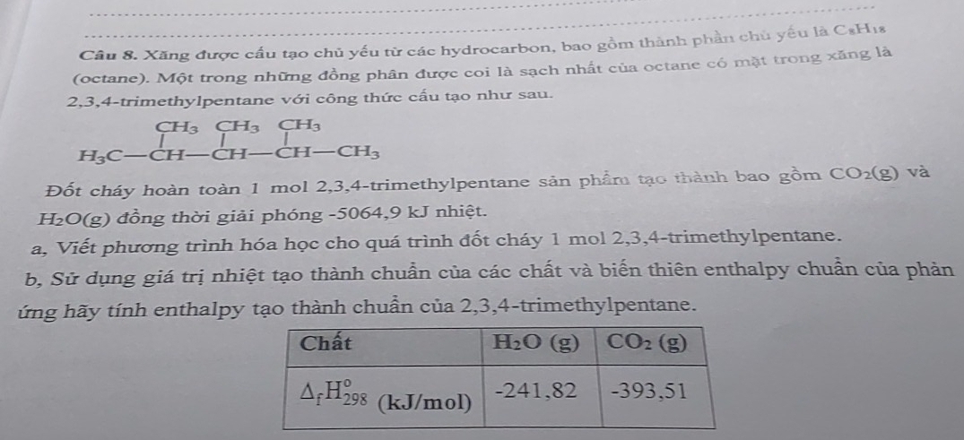 Xăng được cầu tạo chủ yếu từ các hydrocarbon, bao gồm thành phần chủ yếu là C_8H_1
(octane). Một trong những đồng phân được coi là sạch nhất của octane có mặt trong xăng là
2,3,4-trimethylpentane với công thức cấu tạo như sau.
beginarrayr CH_3CH_3CH_3CH_3 H_3C-CH-CH-CH_3endarray
Đốt cháy hoàn toàn 1 mol 2,3,4-trimethylpentane sản phẩm tạo thành bao gồm CO_2(g) và
H₂O(g) đồng thời giải phóng -5064,9 kJ nhiệt.
a, Viết phương trình hóa học cho quá trình đốt cháy 1 mol 2,3,4-trimethylpentane.
b, Sử dụng giá trị nhiệt tạo thành chuẩn của các chất và biến thiên enthalpy chuẩn của phản
ứng hãy tính enthalpy tạo thành chuẩn của 2,3,4-trimethylpentane.