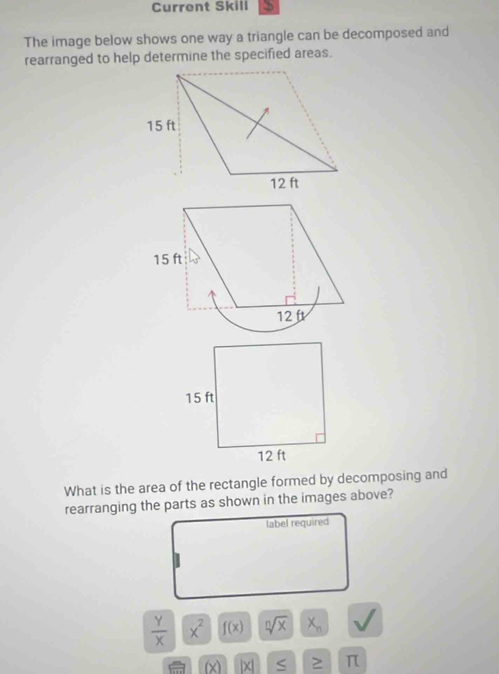 Current Skill 
The image below shows one way a triangle can be decomposed and 
rearranged to help determine the specified areas. 
What is the area of the rectangle formed by decomposing and 
rearranging the parts as shown in the images above? 
label required
 y/x |x^2 f(x) sqrt[n](x) X_n
(x |x| ≤ π