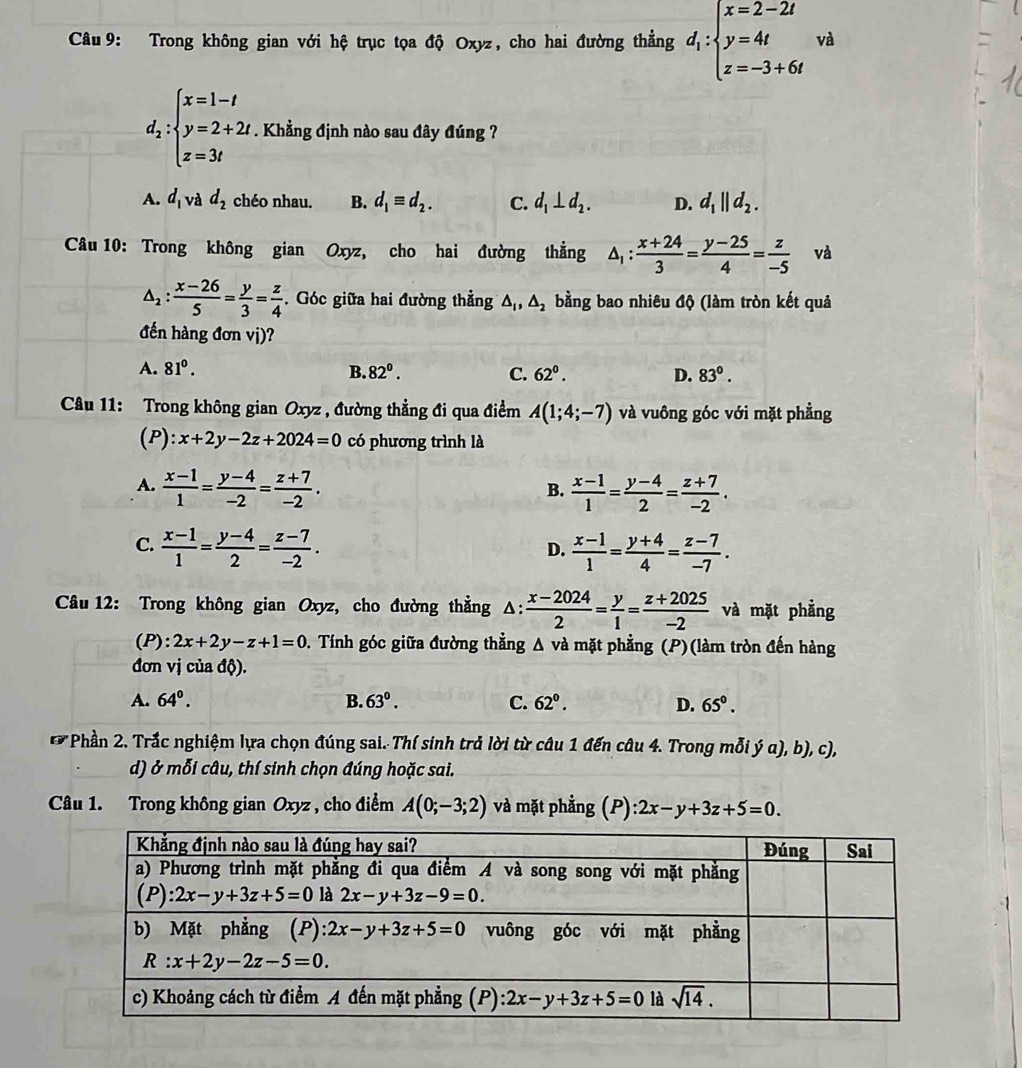 Trong không gian với hệ trục tọa độ Oxyz, cho hai đường thẳng d_1:beginarrayl x=2-2t y=4t z=-3+6tendarray. v_1
d_2:beginarrayl x=1-t y=2+2t z=3tendarray.. Khẳng định nào sau đây đúng ?
A. d_1 và d_2 chéo nhau. B. d_1equiv d_2. C. d_1⊥ d_2. D. d_1||d_2.
Câu 10: Trong không gian Oxyz, cho hai đường thẳng △ _1: (x+24)/3 = (y-25)/4 = z/-5  và
△ _2: (x-26)/5 = y/3 = z/4 . Góc giữa hai đường thẳng △ _1,△ _2 bằng bao nhiêu độ (làm tròn kết quả
đến hàng đơn vị)?
A. 81^0. B. 82^0. C. 62°. D. 83°.
Câu 11: Trong không gian Oxyz , đường thẳng đi qua điểm A(1;4;-7) và vuông góc với mặt phẳng
(P): x+2y-2z+2024=0 có phương trình là
A.  (x-1)/1 = (y-4)/-2 = (z+7)/-2 .  (x-1)/1 = (y-4)/2 = (z+7)/-2 .
B.
C.  (x-1)/1 = (y-4)/2 = (z-7)/-2 .  (x-1)/1 = (y+4)/4 = (z-7)/-7 .
D.
*  Câu 12: Trong không gian Oxyz, cho đường thẳng Δ:  (x-2024)/2 = y/1 = (z+2025)/-2  và mặt phẳng
(P): 2x+2y-z+1=0 D. Tính góc giữa đường thẳng A và mặt phẳng (P)(làm tròn đến hàng
đơn vị của độ).
A. 64°. B. 63°. C. 62°. D. 65°.
*  Phần 2. Trắc nghiệm lựa chọn đúng sai. Thí sinh trả lời từ câu 1 đến câu 4. Trong mỗi ý α), b), c),
d) ở mỗi câu, thí sinh chọn đúng hoặc sai.
Câu 1. Trong không gian Oxyz , cho điểm A(0;-3;2) và mặt phẳng (P): 2x-y+3z+5=0.