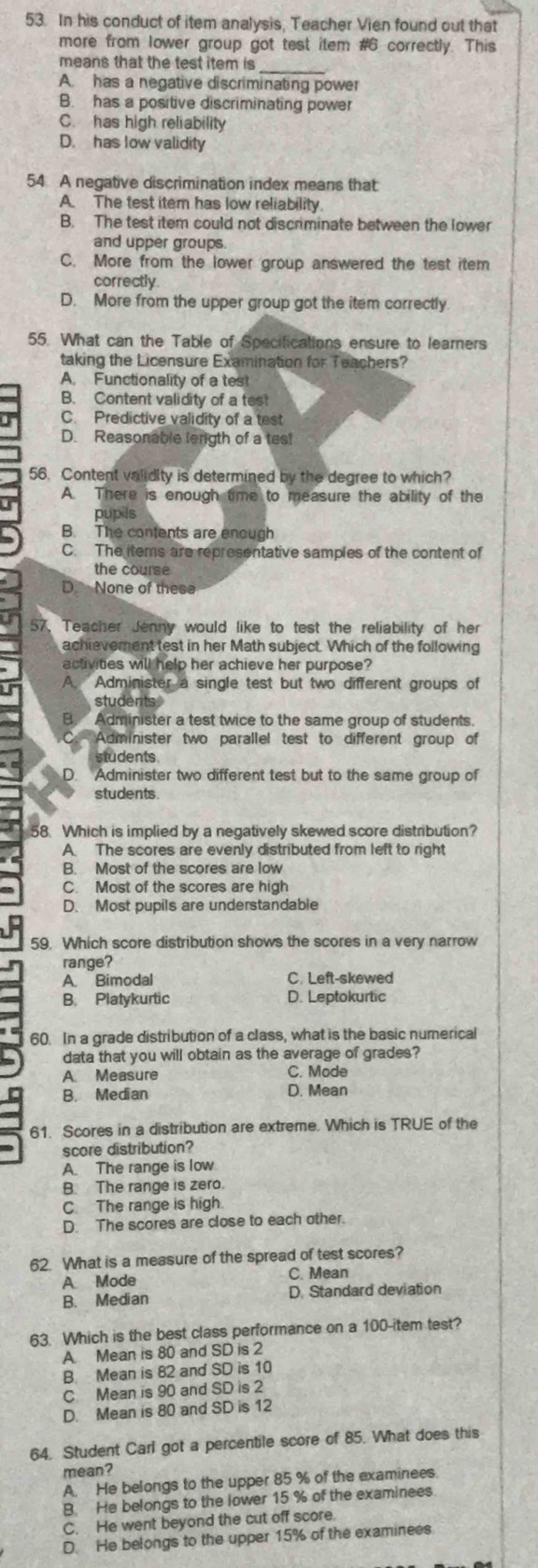 In his conduct of item analysis, Teacher Vien found out that
more from lower group got test item #6 correctly. This
means that the test item is
_
A. has a negative discriminating power
B. has a positive discriminating power
C. has high reliability
D. has low validity
54 A negative discrimination index means that
A. The test item has low reliability
B. The test item could not discriminate between the lower
and upper groups.
C. More from the lower group answered the test item
correctly
D. More from the upper group got the item correctly
55. What can the Table of Specifications ensure to learners
taking the Licensure Examination for Teachers?
A. Functionality of a tes!
B. Content validity of a test
C. Predictive validity of a test
D. Reasonable lenigth of a test
56. Content validity is determined by the degree to which?
A. There is enough time to measure the ability of the
pupils
B. The contents are enough
C. The items are representative samples of the content of
the course
D None of these
57. Teacher Jenny would like to test the reliability of her
achievement test in her Math subject. Which of the following
activities will help her achieve her purpose?
in A. Administer a single test but two different groups of
students
Administer a test twice to the same group of students.
Administer two parallel test to different group of
students
D. Administer two different test but to the same group of
students
58. Which is implied by a negatively skewed score distribution?
A The scores are evenly distributed from left to right
B. Most of the scores are low
C. Most of the scores are high
D. Most pupils are understandable
59. Which score distribution shows the scores in a very narrow
range?
A Bimodal C. Left-skewed
B. Platykurtic D. Leptokurtic
60. In a grade distribution of a class, what is the basic numerical
data that you will obtain as the average of grades?
A Measure C. Mode
B. Median D. Mean
61. Scores in a distribution are extreme. Which is TRUE of the
score distribution?
A. The range is low
B. The range is zero.
C. The range is high.
D. The scores are close to each other.
62. What is a measure of the spread of test scores?
A Mode C. Mean
B. Median D. Standard deviation
63. Which is the best class performance on a 100-item test?
A. Mean is 80 and SD is 2
B Mean is 82 and SD is 10
C Mean is 90 and SD is 2
D. Mean is 80 and SD is 12
64. Student Carl got a percentile score of 85. What does this
mean?
A. He belongs to the upper 85 % of the examinees.
B. He belongs to the lower 15 % of the examinees.
C. He went beyond the cut off score.
D. He belongs to the upper 15% of the examinees