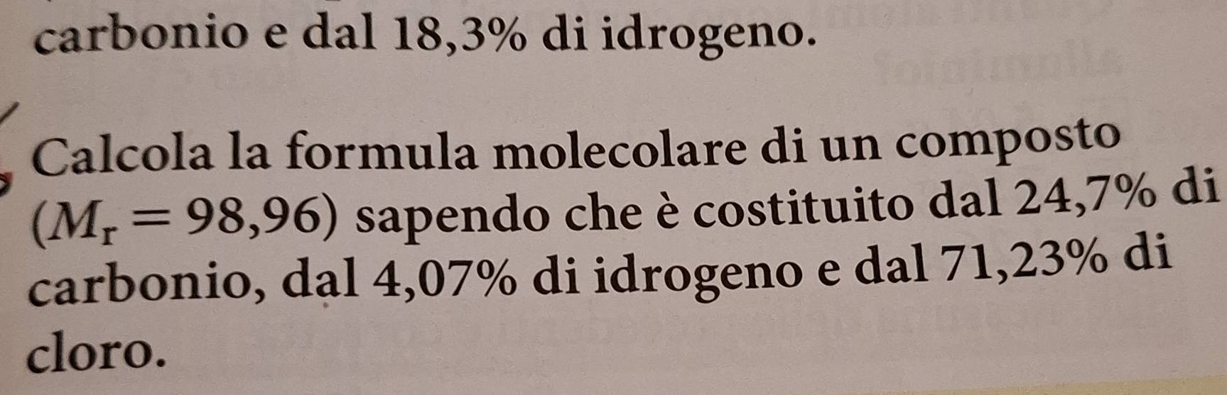 carbonio e dal 18,3% di idrogeno. 
Calcola la formula molecolare di un composto
(M_r=98,96) sapendo che è costituito dal 24,7% di 
carbonio, dal 4,07% di idrogeno e dal 71,23% di 
cloro.